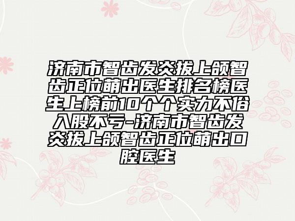 济南市智齿发炎拔上颌智齿正位萌出医生排名榜医生上榜前10个个实力不俗入股不亏-济南市智齿发炎拔上颌智齿正位萌出口腔医生