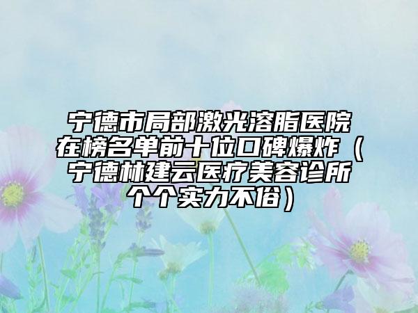 宁德市局部激光溶脂医院在榜名单前十位口碑爆炸（宁德林建云医疗美容诊所个个实力不俗）