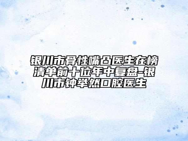 银川市骨性嘴凸医生在榜清单前十位年中复盘-银川市钟举然口腔医生