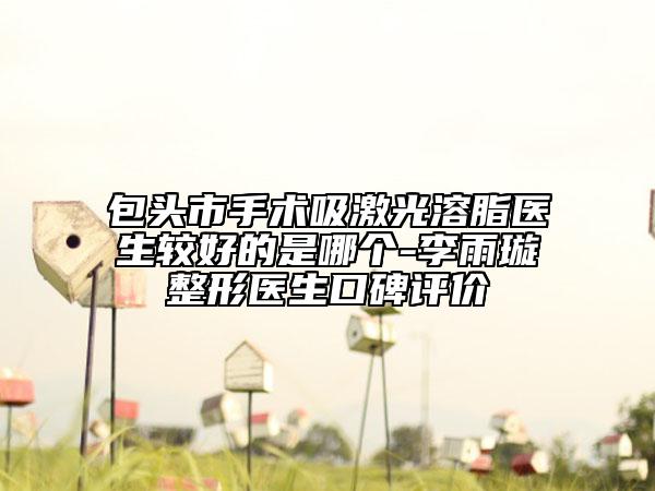 包头市手术吸激光溶脂医生较好的是哪个-李雨璇整形医生口碑评价