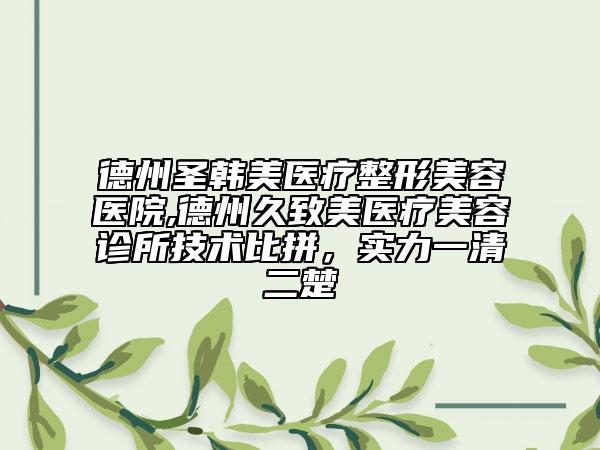 德州圣韩美医疗整形美容医院,德州久致美医疗美容诊所技术比拼，实力一清二楚