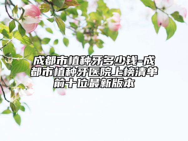 成都市植种牙多少钱-成都市植种牙医院上榜清单前十位最新版本