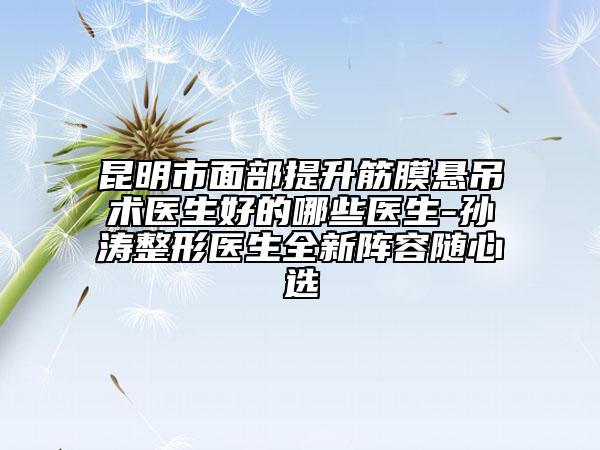 昆明市面部提升筋膜悬吊术医生好的哪些医生-孙涛整形医生全新阵容随心选