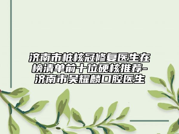 济南市桩核冠修复医生在榜清单前十位硬核推荐-济南市吴耀麟口腔医生