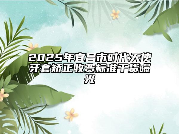 2025年宜昌市时代天使牙套矫正收费标准干货曝光