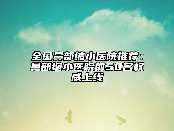 全国鼻部缩小医院推荐：鼻部缩小医院前50名权威上线