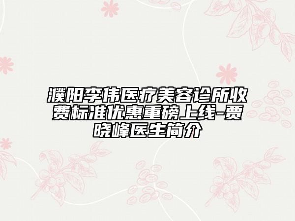 濮阳李伟医疗美容诊所收费标准优惠重磅上线-贾晓峰医生简介
