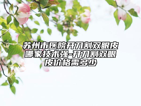 苏州市医院开刀割双眼皮哪家技术强-开刀割双眼皮价格需多少