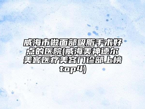 威海市做面部吸脂手术好点的医院(威海美神德尔美客医疗美容门诊部上榜top4)