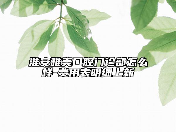 淮安雅美口腔门诊部怎么样-费用表明细上新