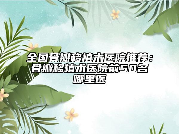 全国骨瓣移植术医院推荐：骨瓣移植术医院前50名哪里医