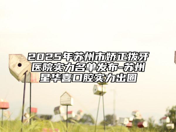 2025年苏州市娇正拨牙医院实力名单发布-苏州星华喜口腔实力出圈