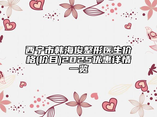 西宁市韩海俊整形医生价格(价目)2025优惠详情一览