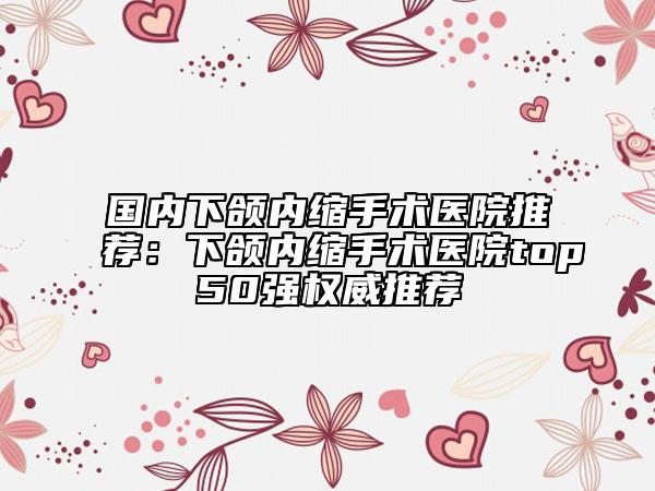 国内下颌内缩手术医院推荐：下颌内缩手术医院top50强权威推荐
