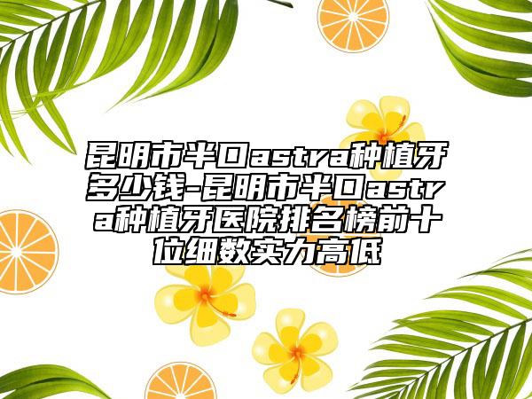 昆明市半口astra种植牙多少钱-昆明市半口astra种植牙医院排名榜前十位细数实力高低