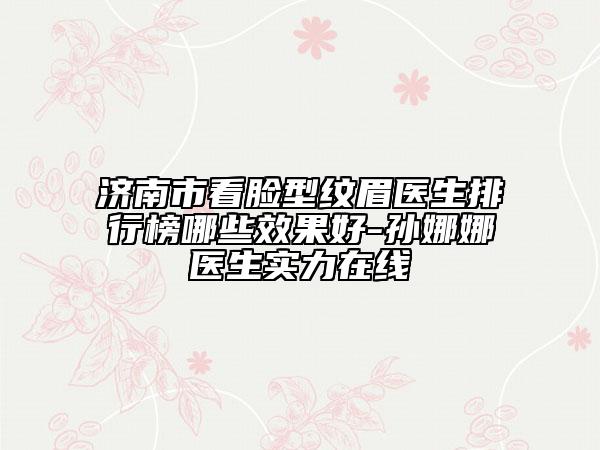 济南市看脸型纹眉医生排行榜哪些效果好-孙娜娜医生实力在线
