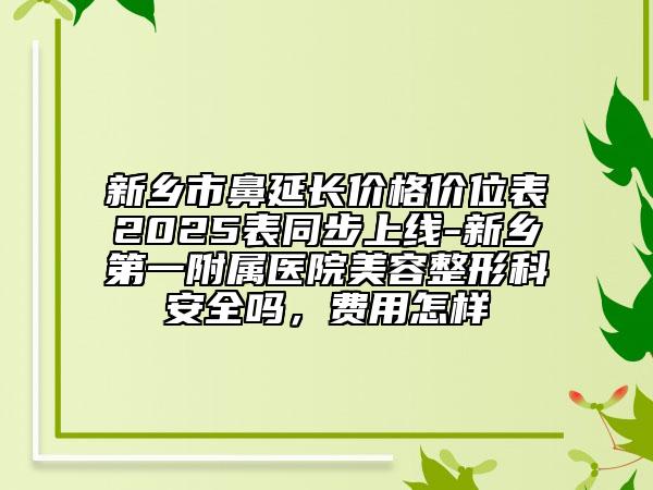 新乡市鼻延长价格价位表2025表同步上线-新乡第一附属医院美容整形科安全吗，费用怎样