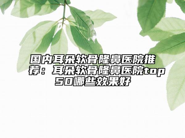 国内耳朵软骨隆鼻医院推荐：耳朵软骨隆鼻医院top50哪些效果好