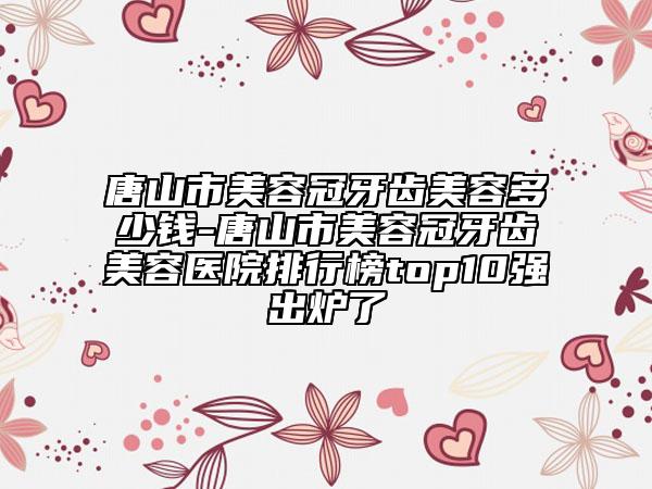 唐山市美容冠牙齿美容多少钱-唐山市美容冠牙齿美容医院排行榜top10强出炉了