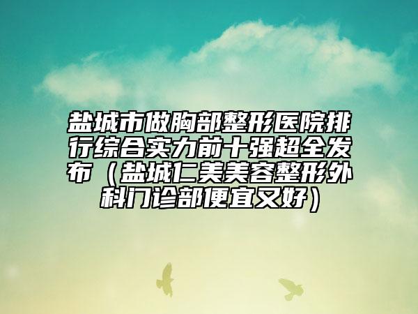 盐城市做胸部整形医院排行综合实力前十强超全发布（盐城仁美美容整形外科门诊部便宜又好）