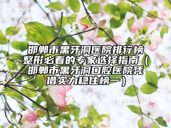 邯郸市黑牙洞医院排行榜整形必看的专家选择指南（邯郸市黑牙洞口腔医院凭借实力稳住榜一）