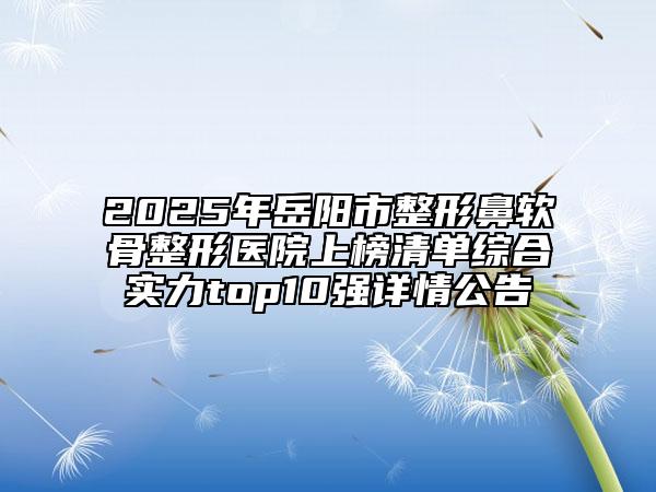 2025年岳阳市整形鼻软骨整形医院上榜清单综合实力top10强详情公告