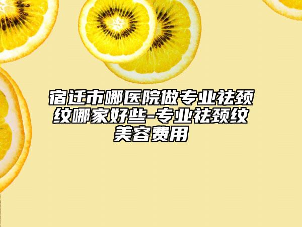 宿迁市哪医院做专业祛颈纹哪家好些-专业祛颈纹美容费用