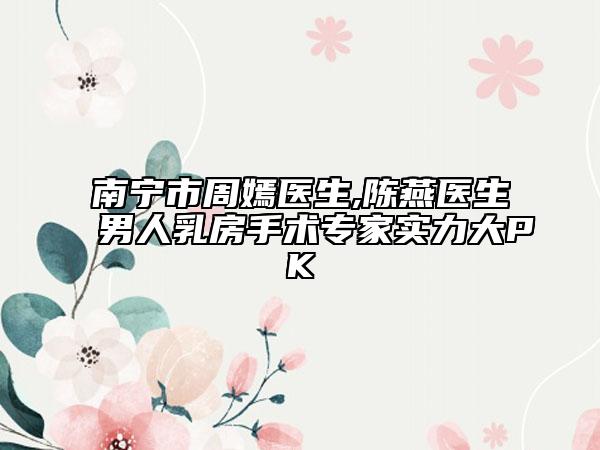 南宁市周嫣医生,陈燕医生男人乳房手术专家实力大PK
