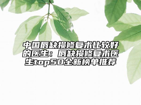 中国唇缺损修复术比较好的医生：唇缺损修复术医生top50全新榜单推荐