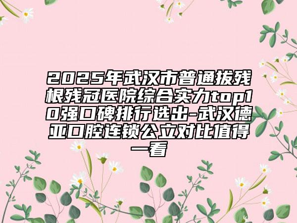 2025年武汉市普通拔残根残冠医院综合实力top10强口碑排行选出-武汉德亚口腔连锁公立对比值得一看