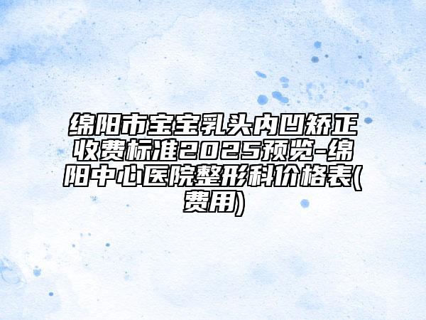绵阳市宝宝乳头内凹矫正收费标准2025预览-绵阳中心医院整形科价格表(费用)