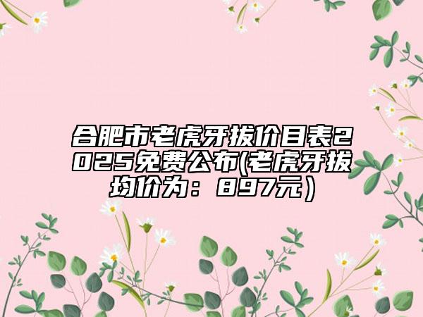 合肥市老虎牙拔价目表2025免费公布(老虎牙拔均价为：897元）