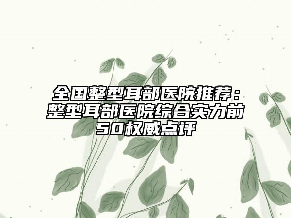 全国整型耳部医院推荐：整型耳部医院综合实力前50权威点评