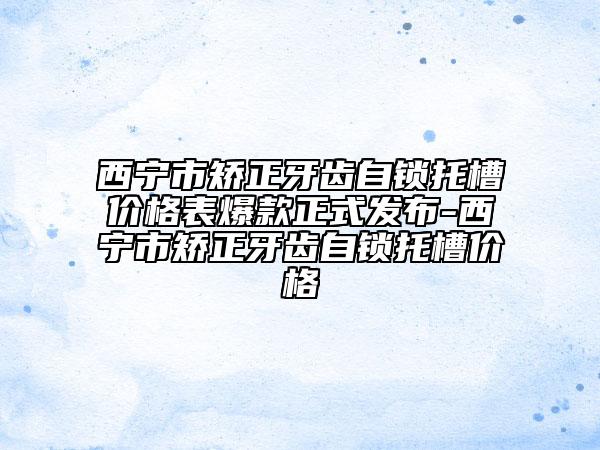 西宁市矫正牙齿自锁托槽价格表爆款正式发布-西宁市矫正牙齿自锁托槽价格