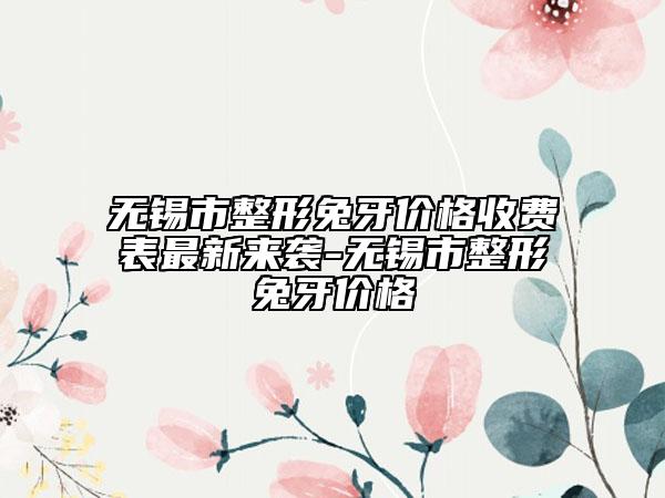 无锡市整形兔牙价格收费表最新来袭-无锡市整形兔牙价格