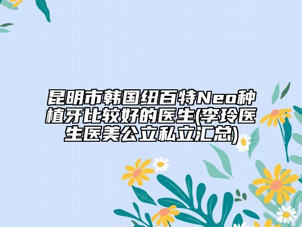 昆明市韩国纽百特Neo种植牙比较好的医生(李玲医生医美公立私立汇总)
