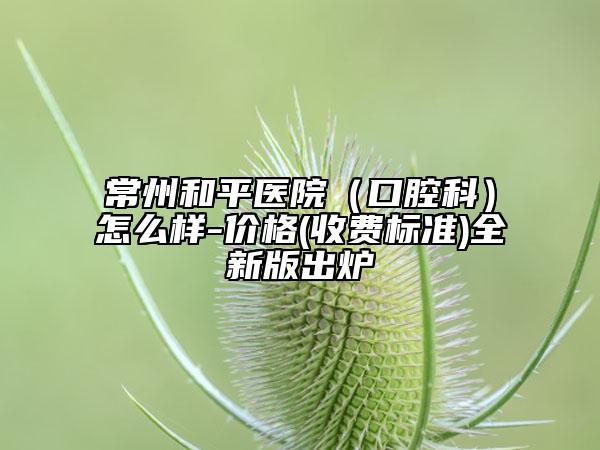 常州和平医院（口腔科）怎么样-价格(收费标准)全新版出炉