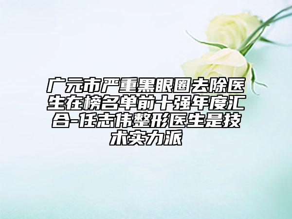 广元市严重黑眼圈去除医生在榜名单前十强年度汇合-任志伟整形医生是技术实力派