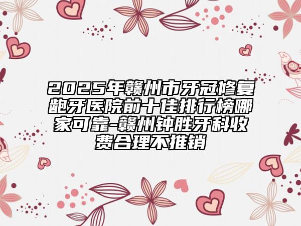 2025年赣州市牙冠修复龅牙医院前十佳排行榜哪家可靠-赣州钟胜牙科收费合理不推销