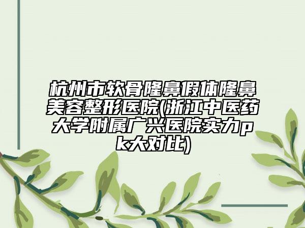 杭州市软骨隆鼻假体隆鼻美容整形医院(浙江中医药大学附属广兴医院实力pk大对比)