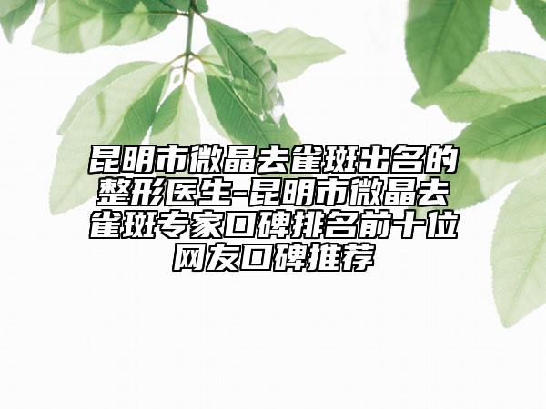 昆明市微晶去雀斑出名的整形医生-昆明市微晶去雀斑专家口碑排名前十位网友口碑推荐