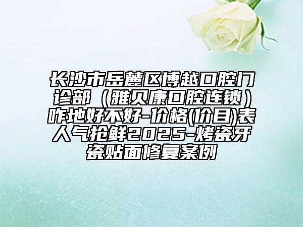 长沙市岳麓区博越口腔门诊部（雅贝康口腔连锁）咋地好不好-价格(价目)表人气抢鲜2025-烤瓷牙瓷贴面修复案例