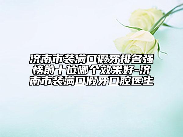 济南市装满口假牙排名强榜前十位哪个效果好-济南市装满口假牙口腔医生