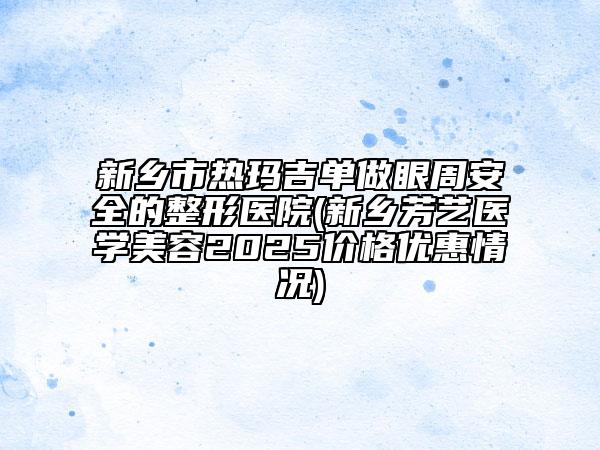 新乡市热玛吉单做眼周安全的整形医院(新乡芳艺医学美容2025价格优惠情况)