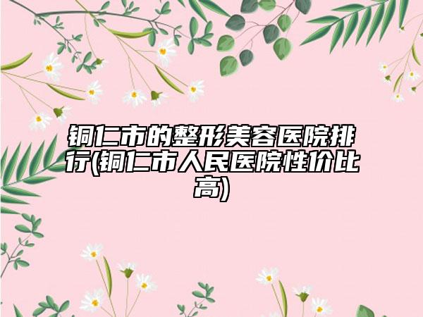 铜仁市的整形美容医院排行(铜仁市人民医院性价比高)