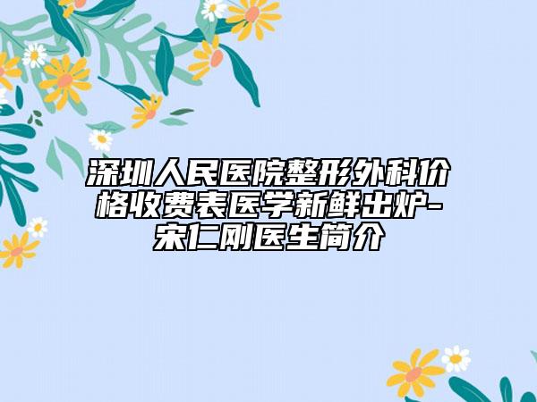 深圳人民医院整形外科价格收费表医学新鲜出炉-宋仁刚医生简介