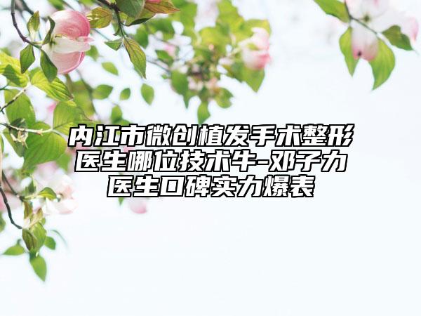 内江市微创植发手术整形医生哪位技术牛-邓子力医生口碑实力爆表