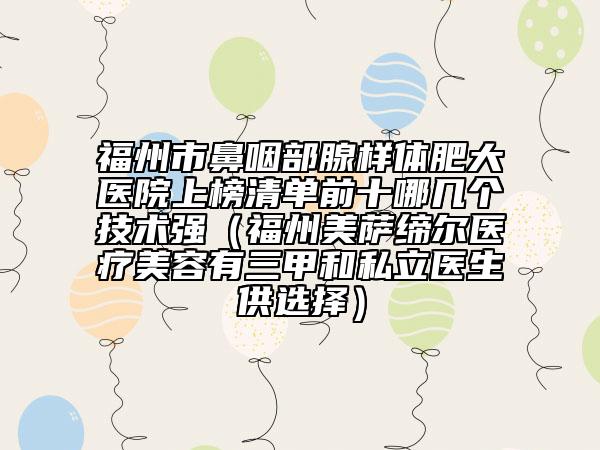 福州市鼻咽部腺样体肥大医院上榜清单前十哪几个技术强（福州美萨缔尔医疗美容有三甲和私立医生供选择）