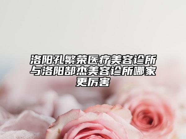 洛阳孔繁荣医疗美容诊所与洛阳郜杰美容诊所哪家更厉害