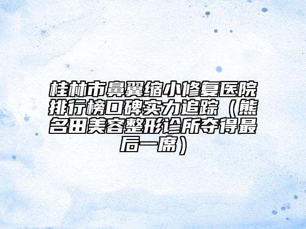 桂林市鼻翼缩小修复医院排行榜口碑实力追踪（熊名田美容整形诊所夺得最后一席）